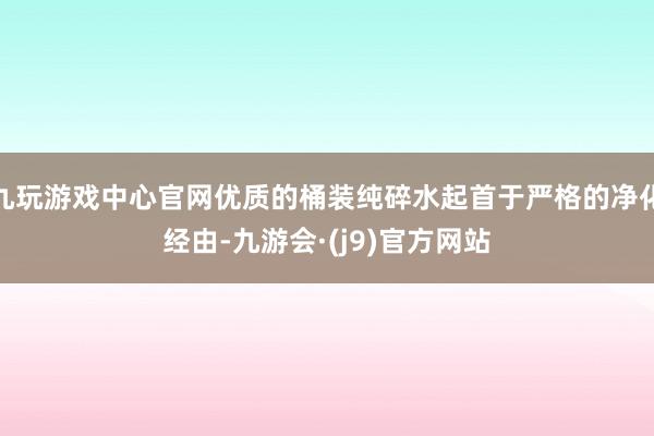 九玩游戏中心官网优质的桶装纯碎水起首于严格的净化经由-九游会·(j9)官方网站