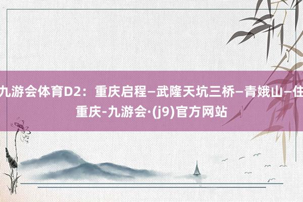九游会体育D2：重庆启程—武隆天坑三桥—青娥山—住重庆-九游会·(j9)官方网站