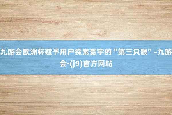 九游会欧洲杯赋予用户探索寰宇的“第三只眼”-九游会·(j9)官方网站