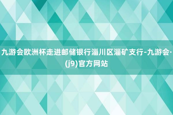 九游会欧洲杯走进邮储银行淄川区淄矿支行-九游会·(j9)官方网站