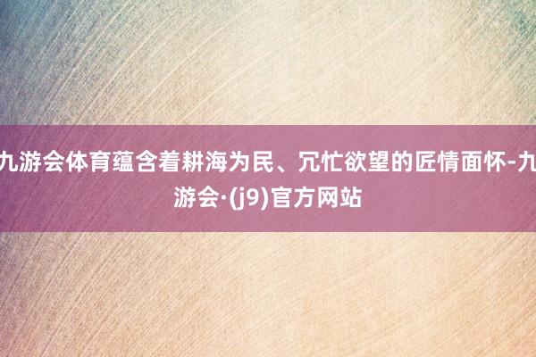 九游会体育蕴含着耕海为民、冗忙欲望的匠情面怀-九游会·(j9)官方网站