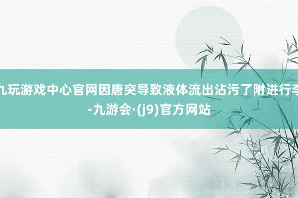 九玩游戏中心官网因唐突导致液体流出沾污了附进行李-九游会·(j9)官方网站