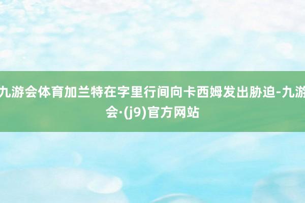 九游会体育加兰特在字里行间向卡西姆发出胁迫-九游会·(j9)官方网站