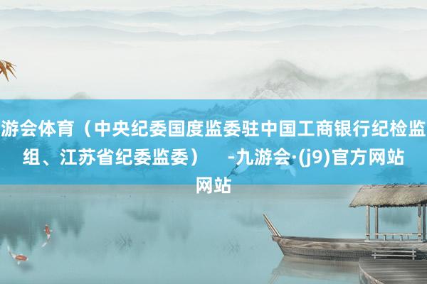 九游会体育（中央纪委国度监委驻中国工商银行纪检监察组、江苏省纪委监委）    -九游会·(j9)官方网站