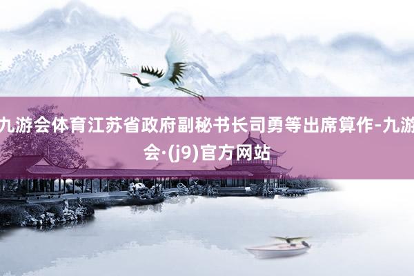 九游会体育江苏省政府副秘书长司勇等出席算作-九游会·(j9)官方网站