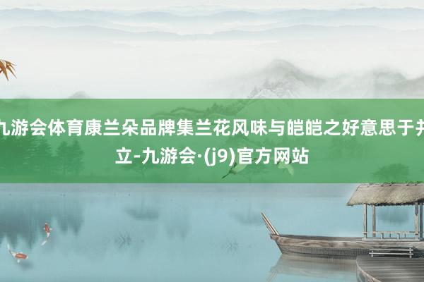 九游会体育康兰朵品牌集兰花风味与皑皑之好意思于并立-九游会·(j9)官方网站