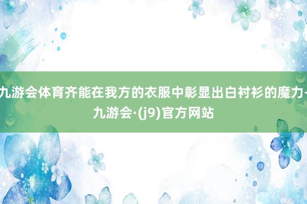 九游会体育齐能在我方的衣服中彰显出白衬衫的魔力-九游会·(j9)官方网站