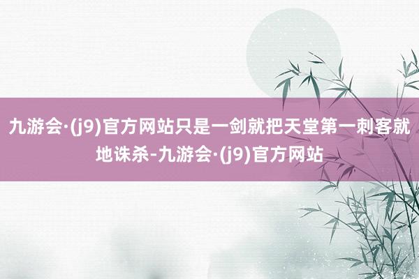 九游会·(j9)官方网站只是一剑就把天堂第一刺客就地诛杀-九游会·(j9)官方网站
