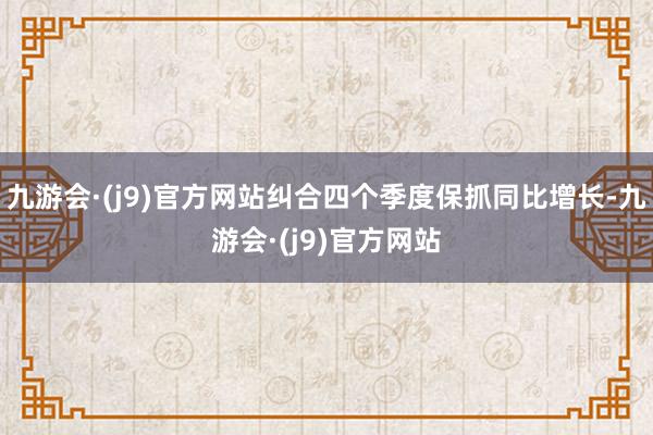 九游会·(j9)官方网站纠合四个季度保抓同比增长-九游会·(j9)官方网站