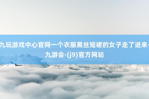 九玩游戏中心官网一个衣服黑丝短裙的女子走了进来-九游会·(j9)官方网站