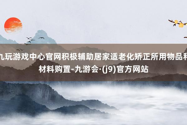 九玩游戏中心官网积极辅助居家适老化矫正所用物品和材料购置-九游会·(j9)官方网站