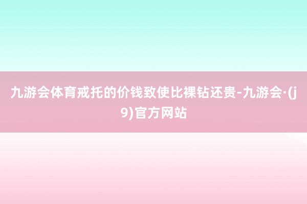 九游会体育戒托的价钱致使比裸钻还贵-九游会·(j9)官方网站