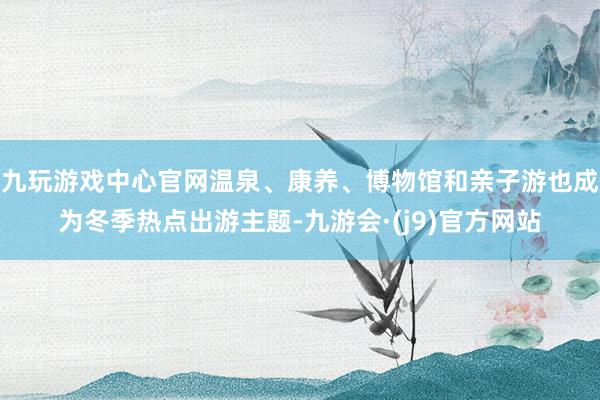 九玩游戏中心官网温泉、康养、博物馆和亲子游也成为冬季热点出游主题-九游会·(j9)官方网站