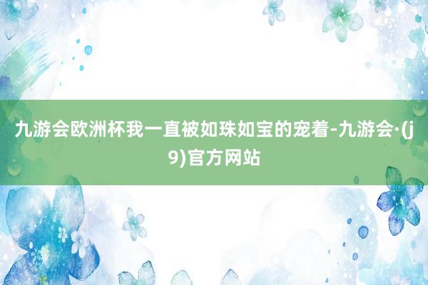 九游会欧洲杯我一直被如珠如宝的宠着-九游会·(j9)官方网站