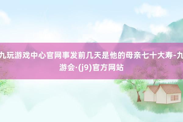 九玩游戏中心官网事发前几天是他的母亲七十大寿-九游会·(j9)官方网站