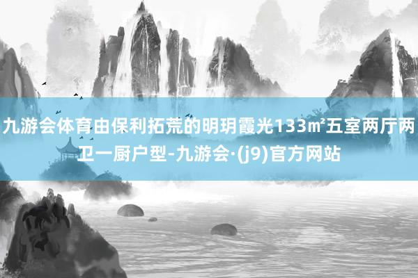 九游会体育由保利拓荒的明玥霞光133㎡五室两厅两卫一厨户型-九游会·(j9)官方网站