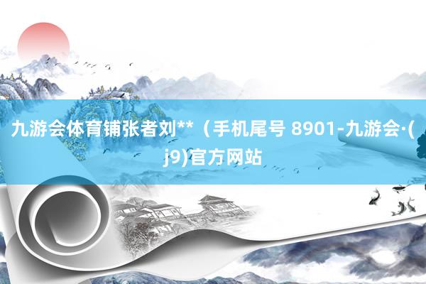 九游会体育铺张者刘**（手机尾号 8901-九游会·(j9)官方网站