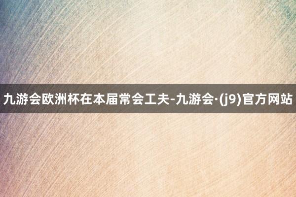 九游会欧洲杯在本届常会工夫-九游会·(j9)官方网站