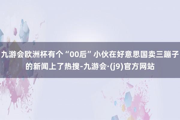 九游会欧洲杯有个“00后”小伙在好意思国卖三蹦子的新闻上了热搜-九游会·(j9)官方网站