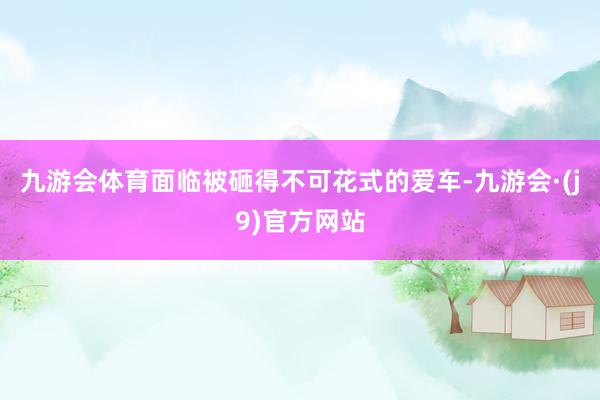 九游会体育面临被砸得不可花式的爱车-九游会·(j9)官方网站