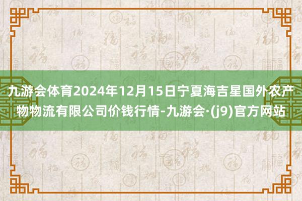 九游会体育2024年12月15日宁夏海吉星国外农产物物流有限公司价钱行情-九游会·(j9)官方网站