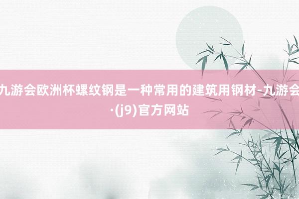 九游会欧洲杯螺纹钢是一种常用的建筑用钢材-九游会·(j9)官方网站