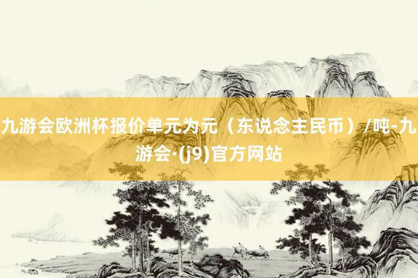 九游会欧洲杯报价单元为元（东说念主民币）/吨-九游会·(j9)官方网站