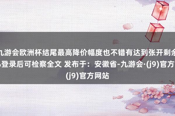 九游会欧洲杯结尾最高降价幅度也不错有达到张开剩余89%登录后可检察全文 发布于：安徽省-九游会·(j9)官方网站