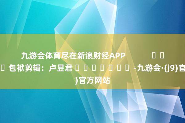 九游会体育尽在新浪财经APP            						包袱剪辑：卢昱君 							-九游会·(j9)官方网站