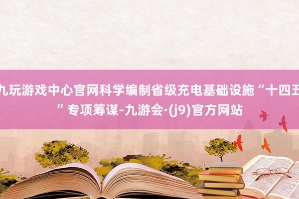 九玩游戏中心官网科学编制省级充电基础设施“十四五”专项筹谋-九游会·(j9)官方网站