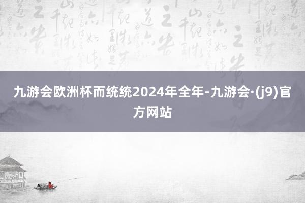 九游会欧洲杯而统统2024年全年-九游会·(j9)官方网站