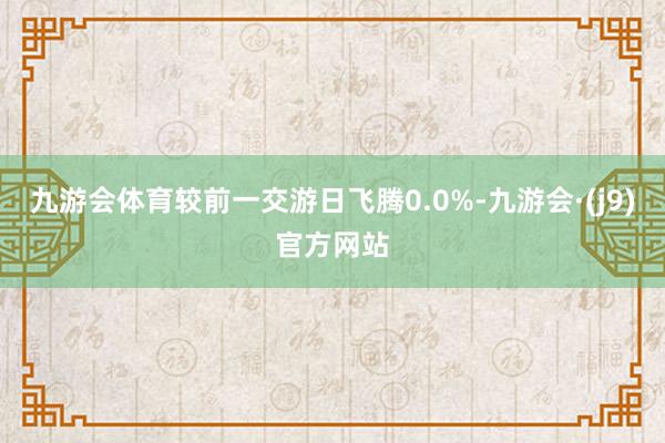 九游会体育较前一交游日飞腾0.0%-九游会·(j9)官方网站