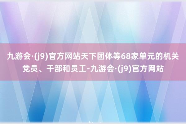 九游会·(j9)官方网站天下团体等68家单元的机关党员、干部和员工-九游会·(j9)官方网站