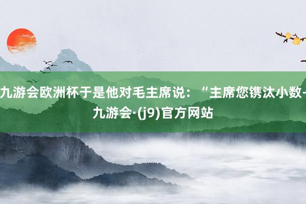 九游会欧洲杯于是他对毛主席说：“主席您镌汰小数-九游会·(j9)官方网站