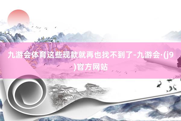 九游会体育这些现款就再也找不到了-九游会·(j9)官方网站