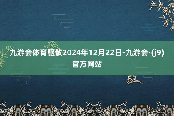 九游会体育驱散2024年12月22日-九游会·(j9)官方网站