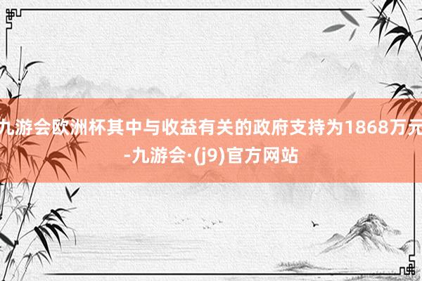 九游会欧洲杯其中与收益有关的政府支持为1868万元-九游会·(j9)官方网站
