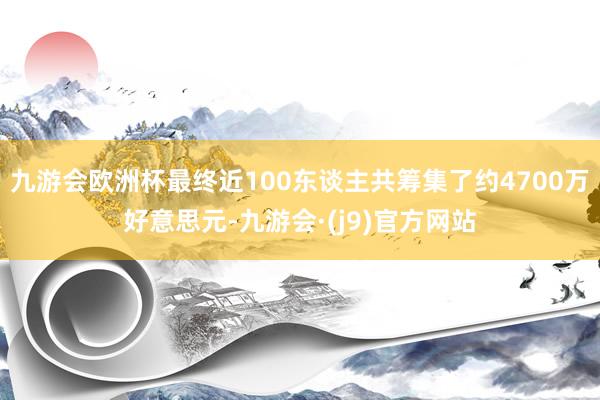 九游会欧洲杯最终近100东谈主共筹集了约4700万好意思元-九游会·(j9)官方网站