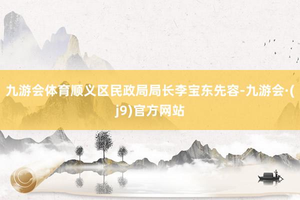九游会体育顺义区民政局局长李宝东先容-九游会·(j9)官方网站