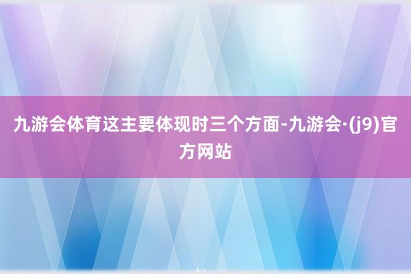 九游会体育这主要体现时三个方面-九游会·(j9)官方网站