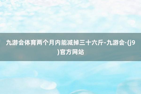 九游会体育两个月内能减掉三十六斤-九游会·(j9)官方网站