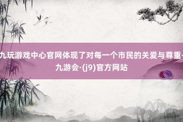 九玩游戏中心官网体现了对每一个市民的关爱与尊重-九游会·(j9)官方网站
