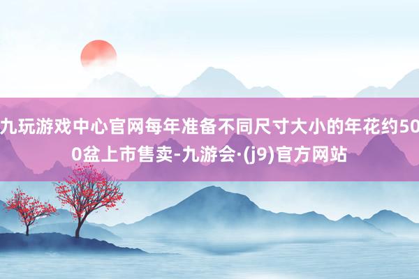 九玩游戏中心官网每年准备不同尺寸大小的年花约500盆上市售卖-九游会·(j9)官方网站