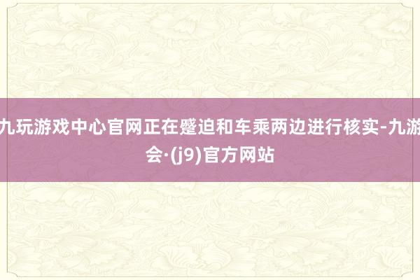 九玩游戏中心官网正在蹙迫和车乘两边进行核实-九游会·(j9)官方网站