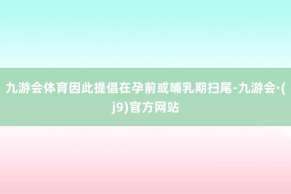 九游会体育因此提倡在孕前或哺乳期扫尾-九游会·(j9)官方网站