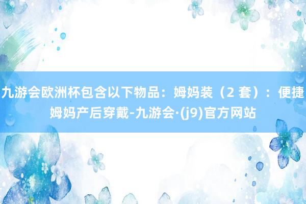 九游会欧洲杯包含以下物品：姆妈装（2 套）：便捷姆妈产后穿戴-九游会·(j9)官方网站