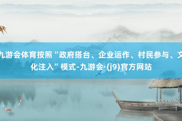 九游会体育按照“政府搭台、企业运作、村民参与、文化注入”模式-九游会·(j9)官方网站