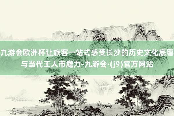 九游会欧洲杯让旅客一站式感受长沙的历史文化底蕴与当代王人市魔力-九游会·(j9)官方网站