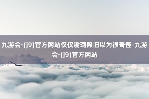 九游会·(j9)官方网站仅仅谢璐照旧以为很奇怪-九游会·(j9)官方网站