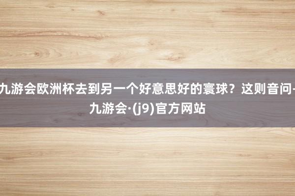 九游会欧洲杯去到另一个好意思好的寰球？这则音问-九游会·(j9)官方网站